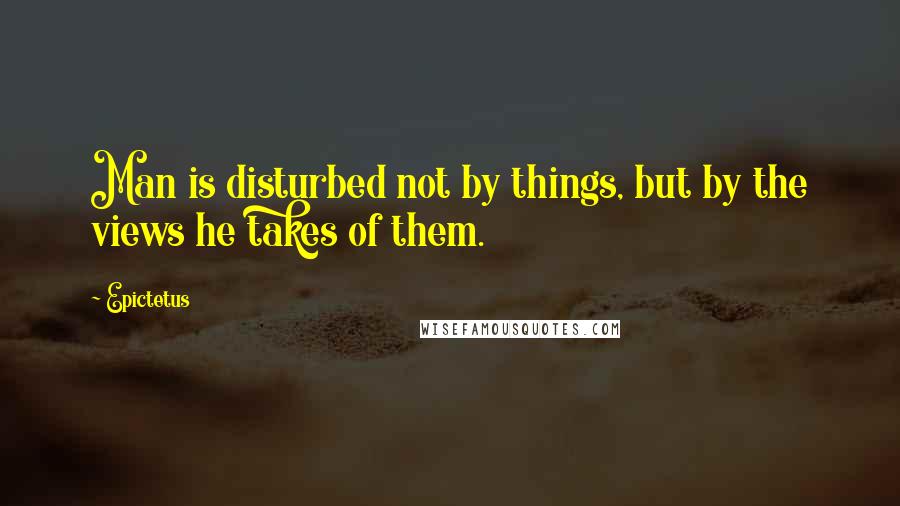 Epictetus Quotes: Man is disturbed not by things, but by the views he takes of them.