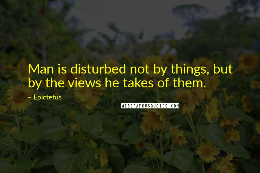 Epictetus Quotes: Man is disturbed not by things, but by the views he takes of them.