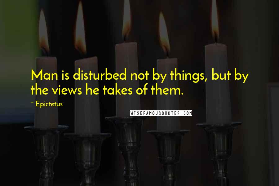 Epictetus Quotes: Man is disturbed not by things, but by the views he takes of them.