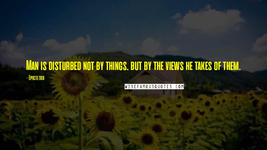 Epictetus Quotes: Man is disturbed not by things, but by the views he takes of them.