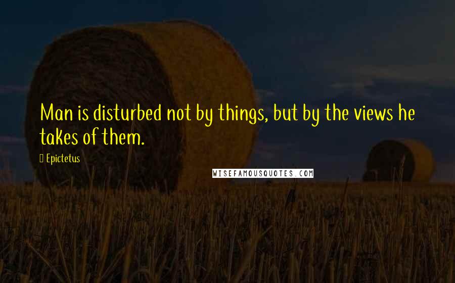 Epictetus Quotes: Man is disturbed not by things, but by the views he takes of them.