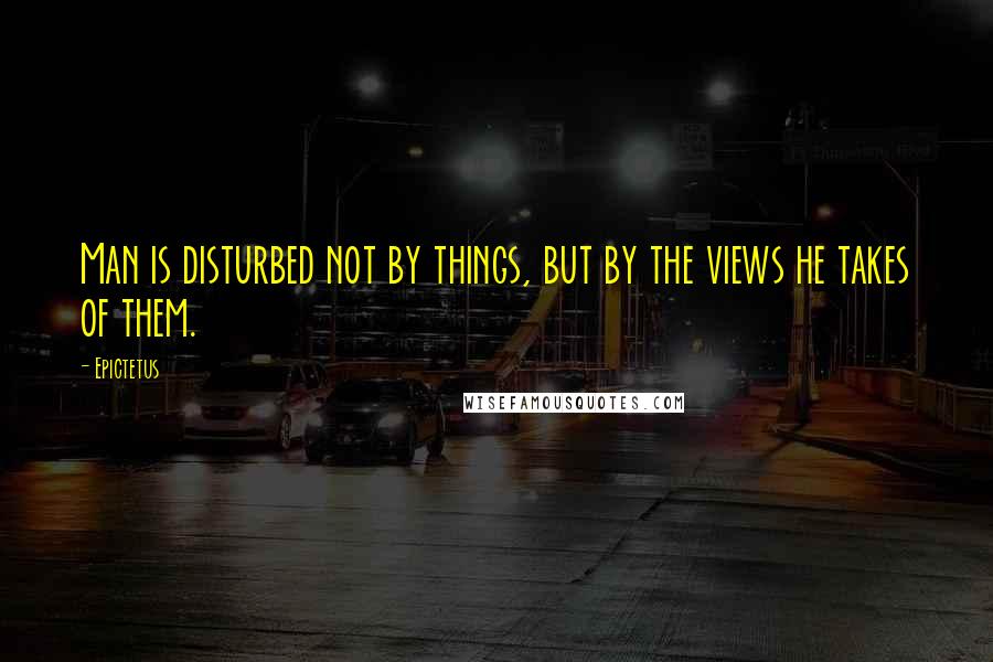 Epictetus Quotes: Man is disturbed not by things, but by the views he takes of them.