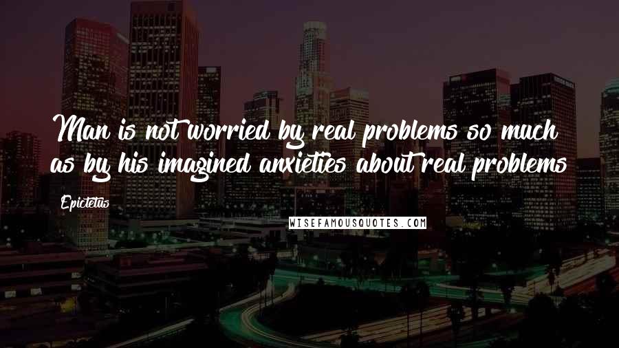 Epictetus Quotes: Man is not worried by real problems so much as by his imagined anxieties about real problems