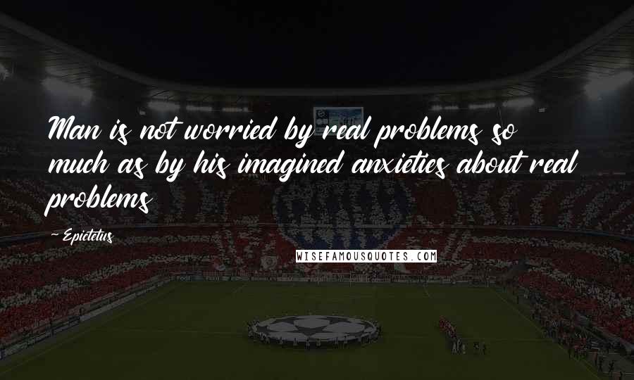 Epictetus Quotes: Man is not worried by real problems so much as by his imagined anxieties about real problems