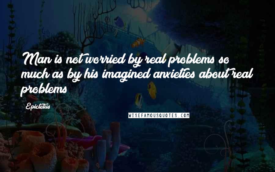 Epictetus Quotes: Man is not worried by real problems so much as by his imagined anxieties about real problems