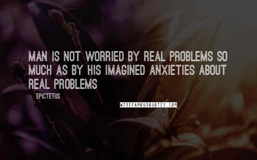 Epictetus Quotes: Man is not worried by real problems so much as by his imagined anxieties about real problems