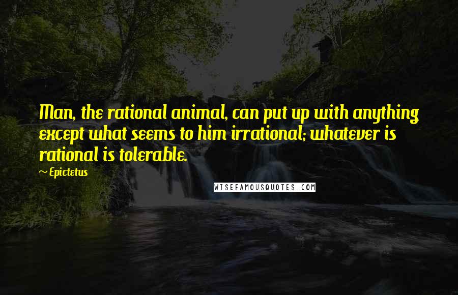 Epictetus Quotes: Man, the rational animal, can put up with anything except what seems to him irrational; whatever is rational is tolerable.