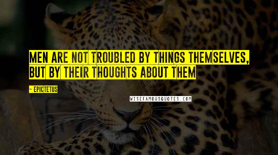 Epictetus Quotes: Men are not troubled by things themselves, but by their thoughts about them