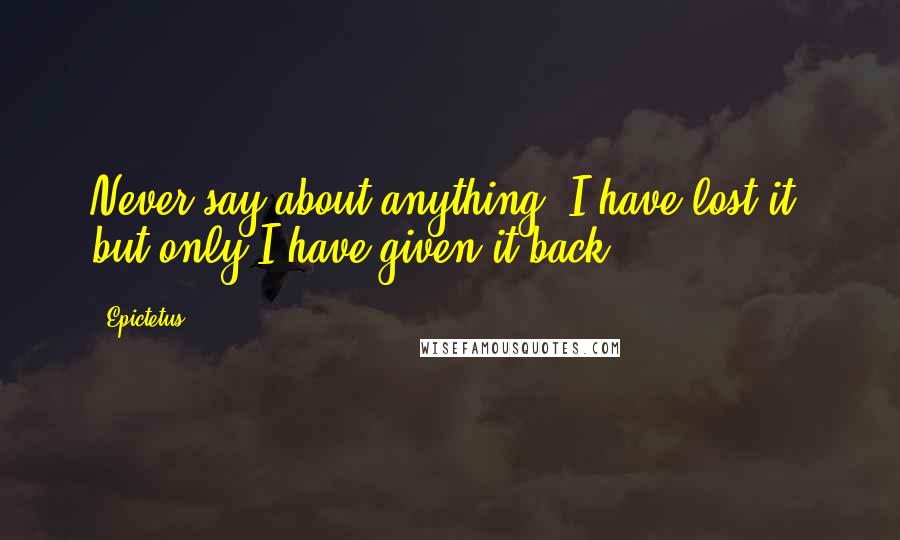 Epictetus Quotes: Never say about anything, I have lost it, but only I have given it back.