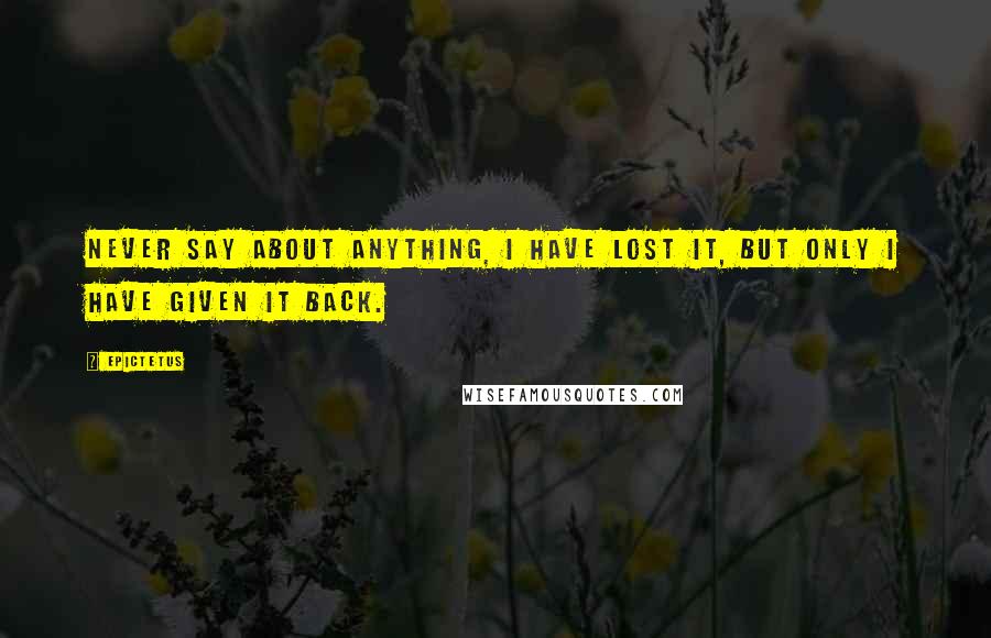 Epictetus Quotes: Never say about anything, I have lost it, but only I have given it back.
