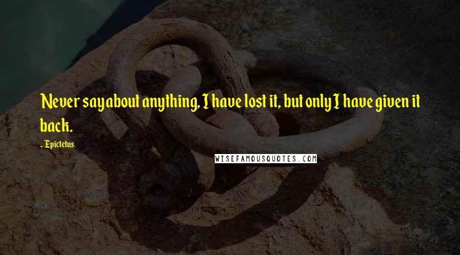 Epictetus Quotes: Never say about anything, I have lost it, but only I have given it back.