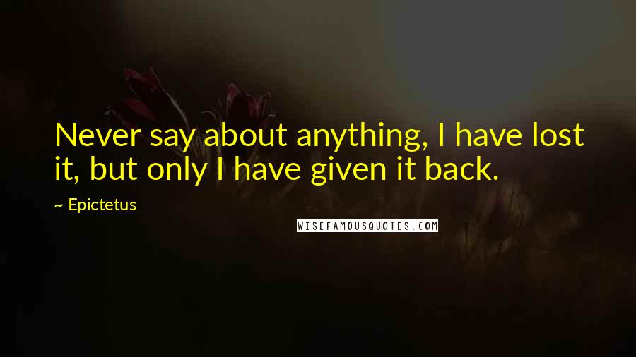Epictetus Quotes: Never say about anything, I have lost it, but only I have given it back.