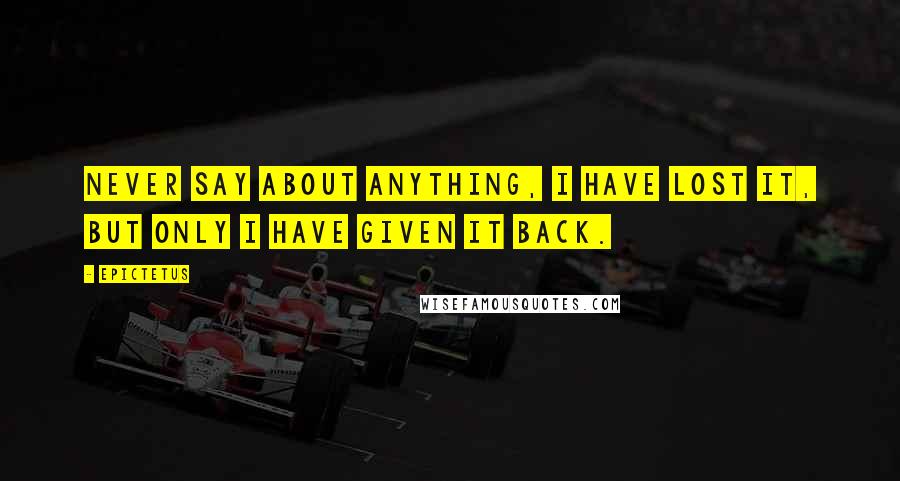 Epictetus Quotes: Never say about anything, I have lost it, but only I have given it back.