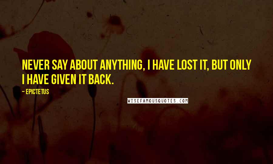 Epictetus Quotes: Never say about anything, I have lost it, but only I have given it back.