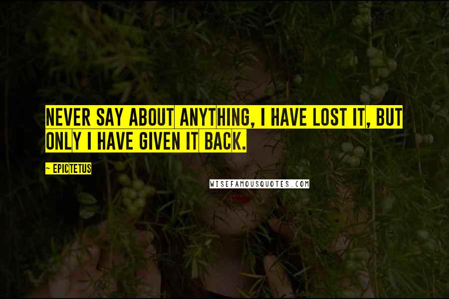 Epictetus Quotes: Never say about anything, I have lost it, but only I have given it back.
