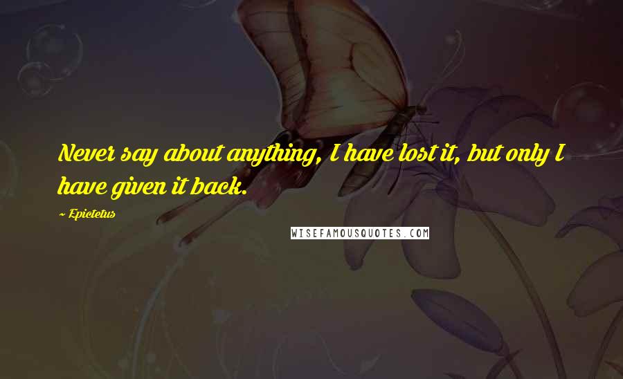 Epictetus Quotes: Never say about anything, I have lost it, but only I have given it back.