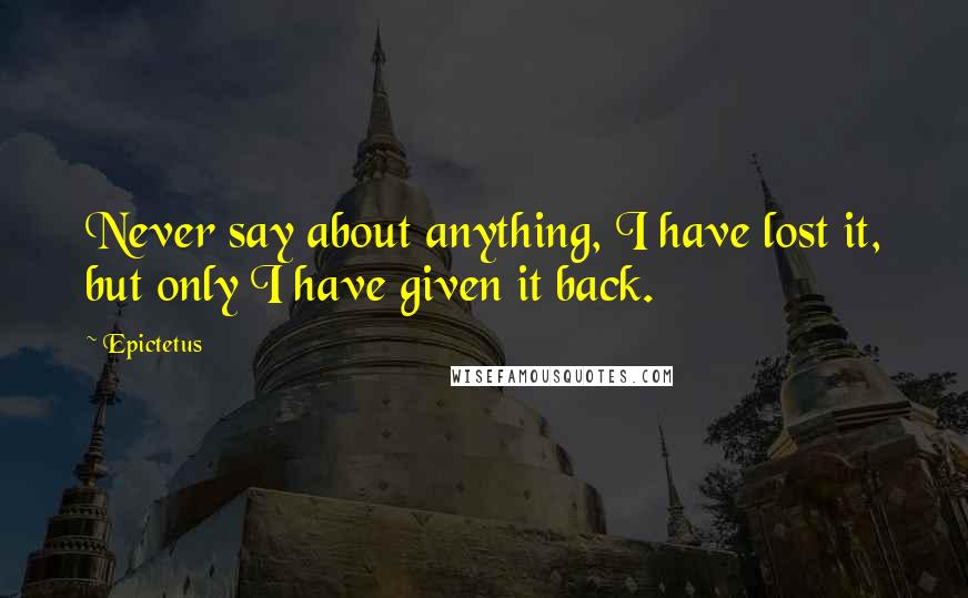 Epictetus Quotes: Never say about anything, I have lost it, but only I have given it back.