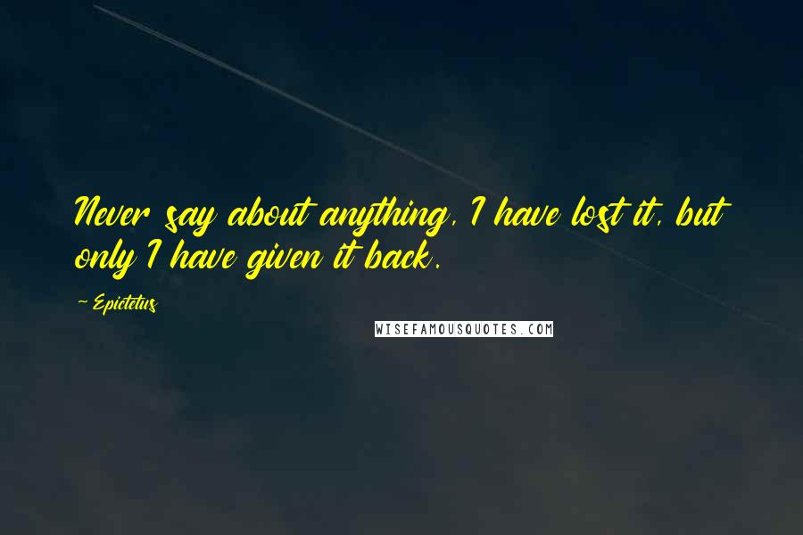 Epictetus Quotes: Never say about anything, I have lost it, but only I have given it back.