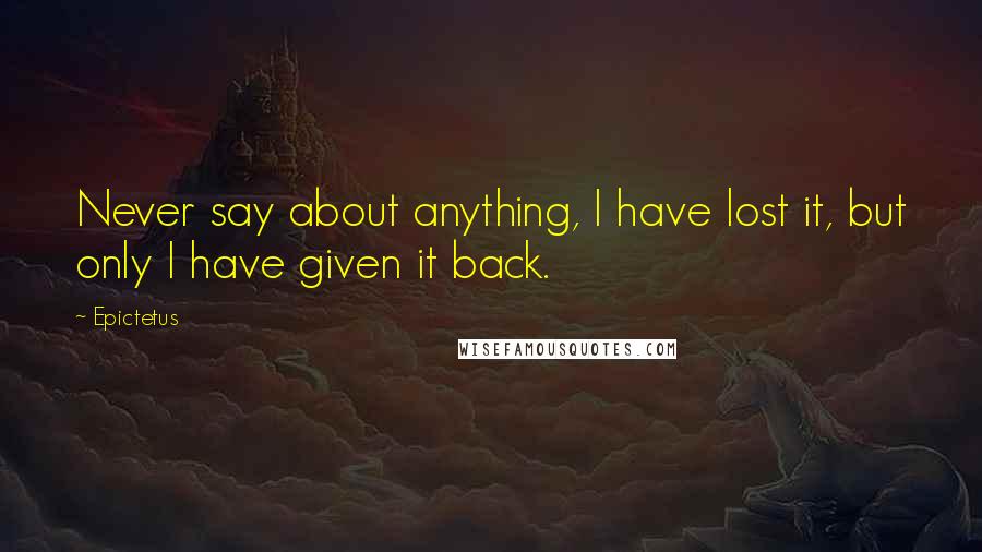 Epictetus Quotes: Never say about anything, I have lost it, but only I have given it back.