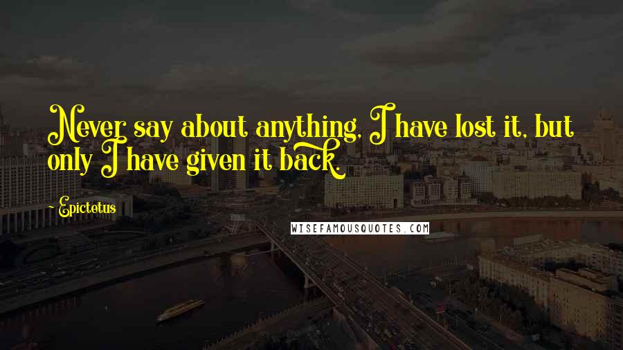 Epictetus Quotes: Never say about anything, I have lost it, but only I have given it back.
