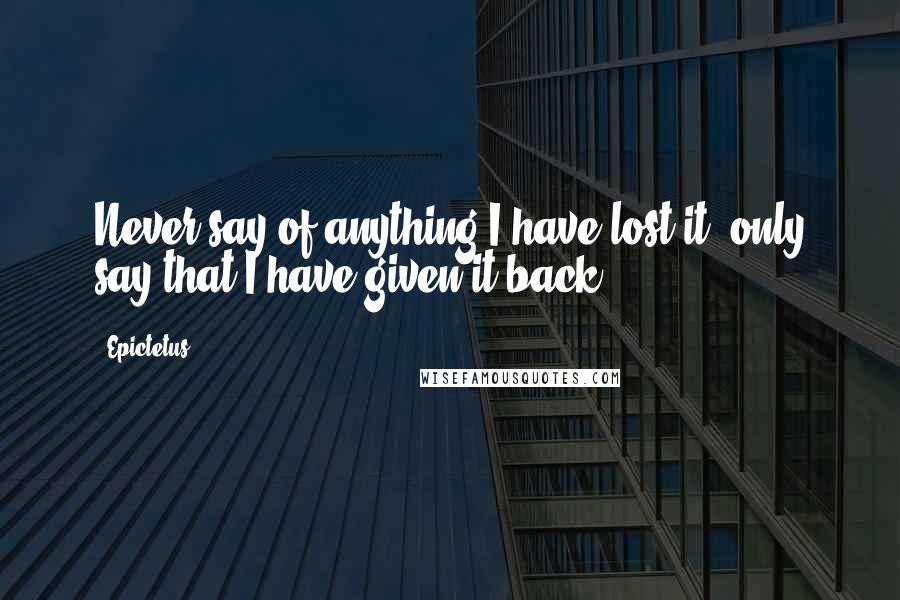 Epictetus Quotes: Never say of anything I have lost it, only say that I have given it back.