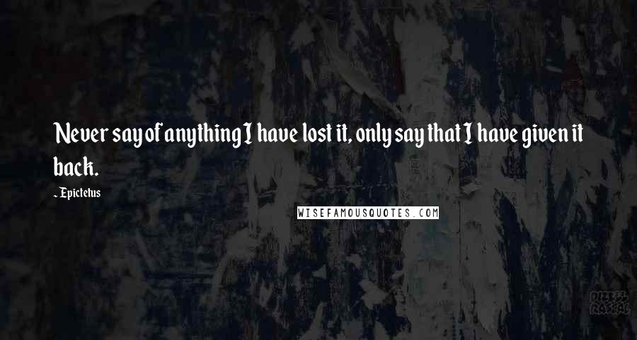Epictetus Quotes: Never say of anything I have lost it, only say that I have given it back.