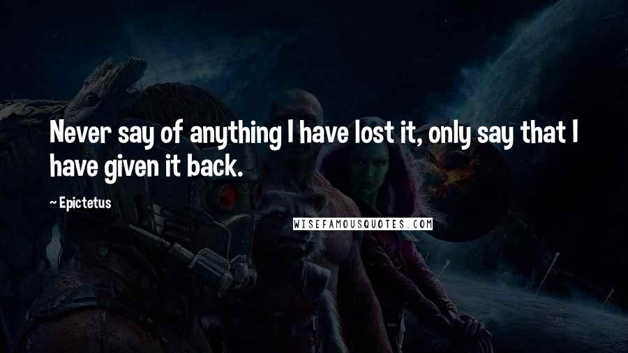 Epictetus Quotes: Never say of anything I have lost it, only say that I have given it back.