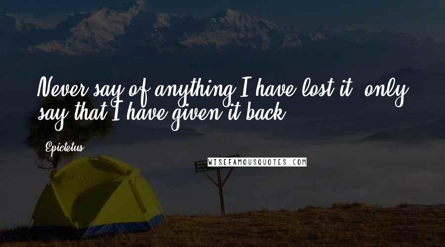 Epictetus Quotes: Never say of anything I have lost it, only say that I have given it back.