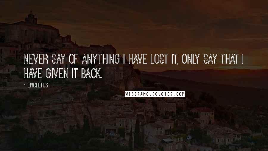 Epictetus Quotes: Never say of anything I have lost it, only say that I have given it back.