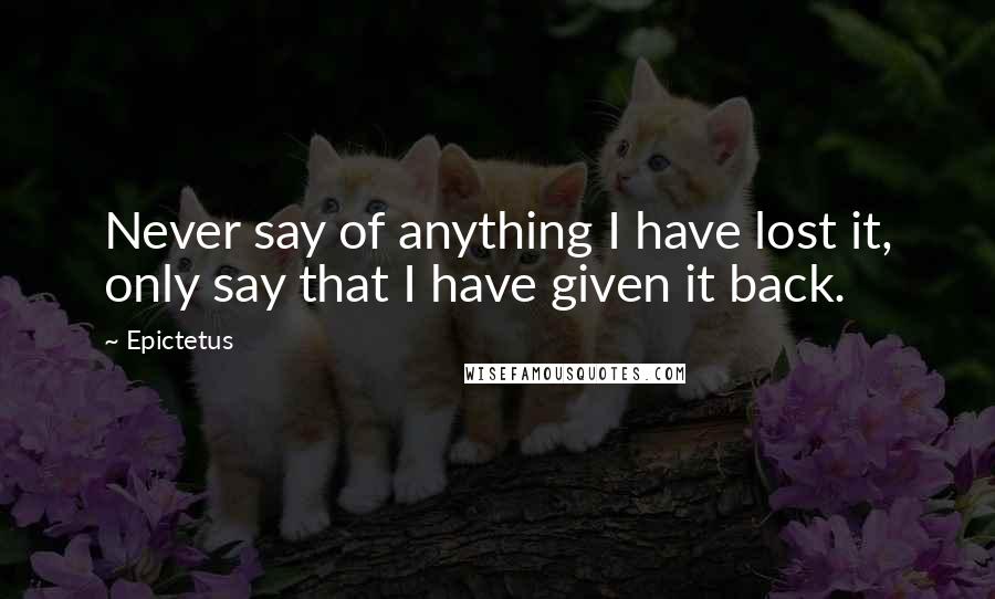 Epictetus Quotes: Never say of anything I have lost it, only say that I have given it back.