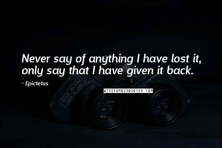 Epictetus Quotes: Never say of anything I have lost it, only say that I have given it back.