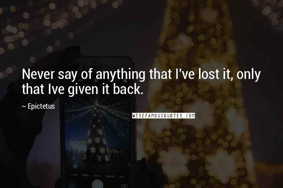 Epictetus Quotes: Never say of anything that I've lost it, only that Ive given it back.