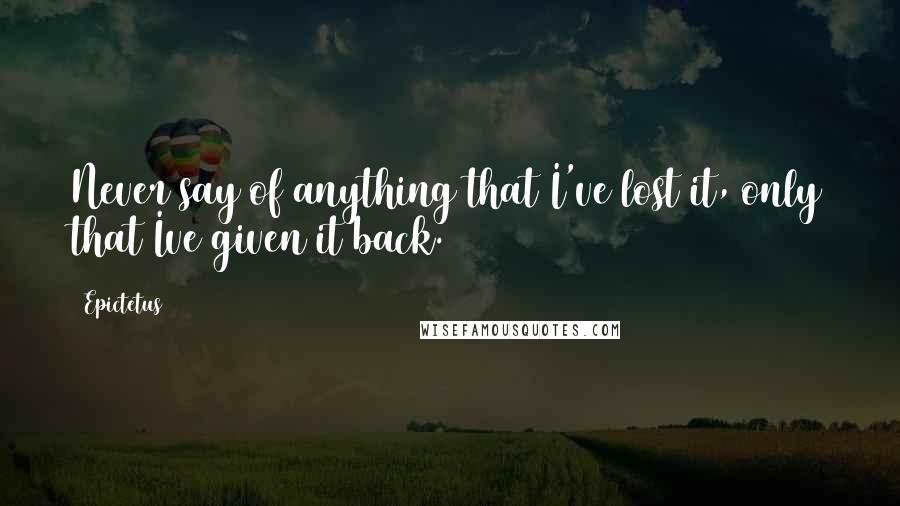 Epictetus Quotes: Never say of anything that I've lost it, only that Ive given it back.