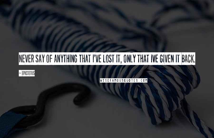 Epictetus Quotes: Never say of anything that I've lost it, only that Ive given it back.