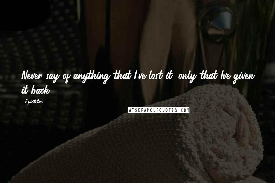 Epictetus Quotes: Never say of anything that I've lost it, only that Ive given it back.