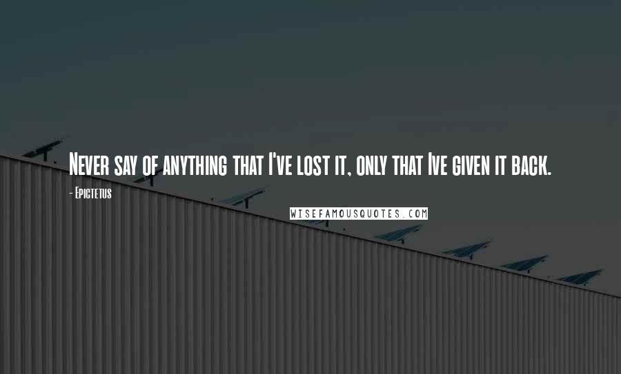 Epictetus Quotes: Never say of anything that I've lost it, only that Ive given it back.