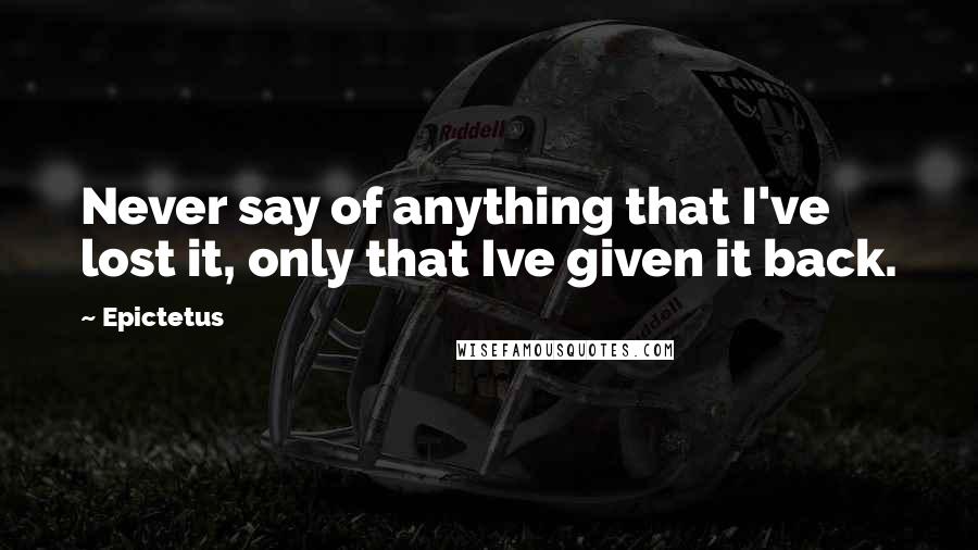 Epictetus Quotes: Never say of anything that I've lost it, only that Ive given it back.