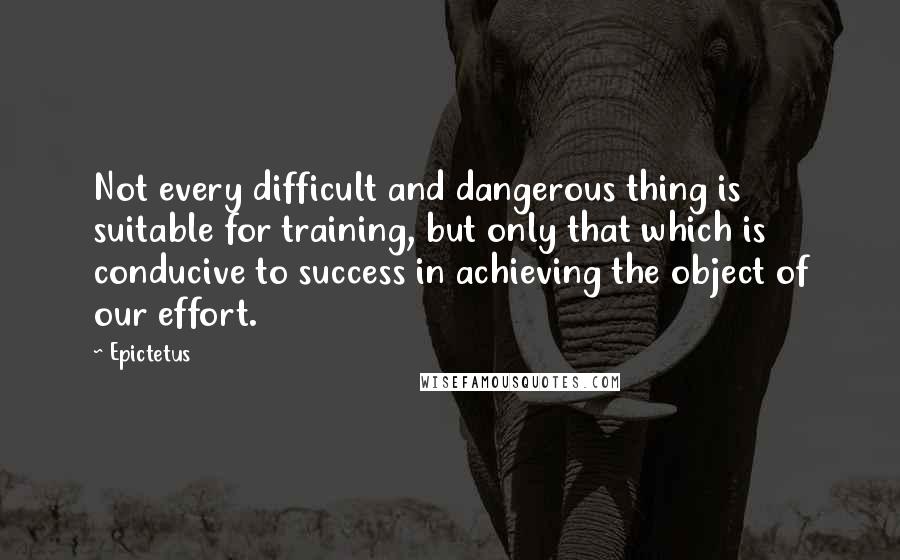 Epictetus Quotes: Not every difficult and dangerous thing is suitable for training, but only that which is conducive to success in achieving the object of our effort.