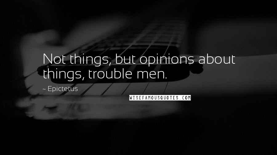 Epictetus Quotes: Not things, but opinions about things, trouble men.