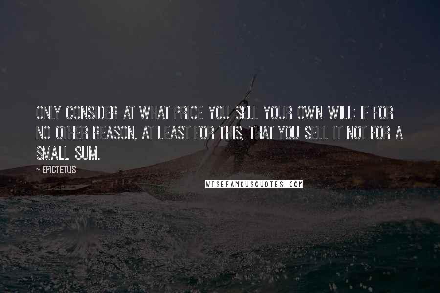 Epictetus Quotes: Only consider at what price you sell your own will: if for no other reason, at least for this, that you sell it not for a small sum.