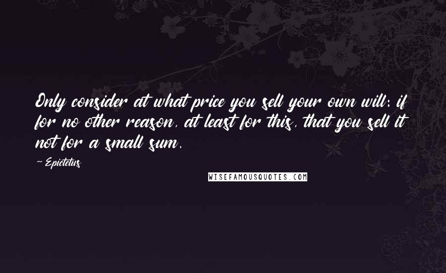 Epictetus Quotes: Only consider at what price you sell your own will: if for no other reason, at least for this, that you sell it not for a small sum.
