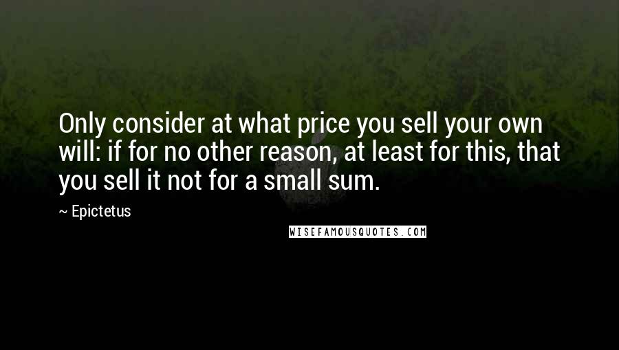 Epictetus Quotes: Only consider at what price you sell your own will: if for no other reason, at least for this, that you sell it not for a small sum.