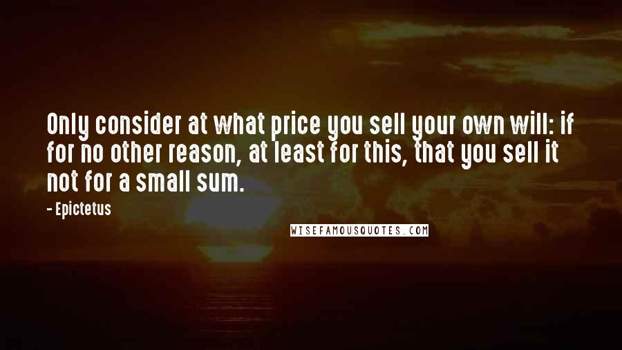 Epictetus Quotes: Only consider at what price you sell your own will: if for no other reason, at least for this, that you sell it not for a small sum.