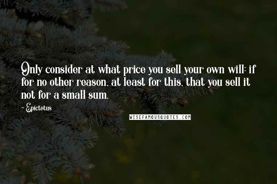 Epictetus Quotes: Only consider at what price you sell your own will: if for no other reason, at least for this, that you sell it not for a small sum.