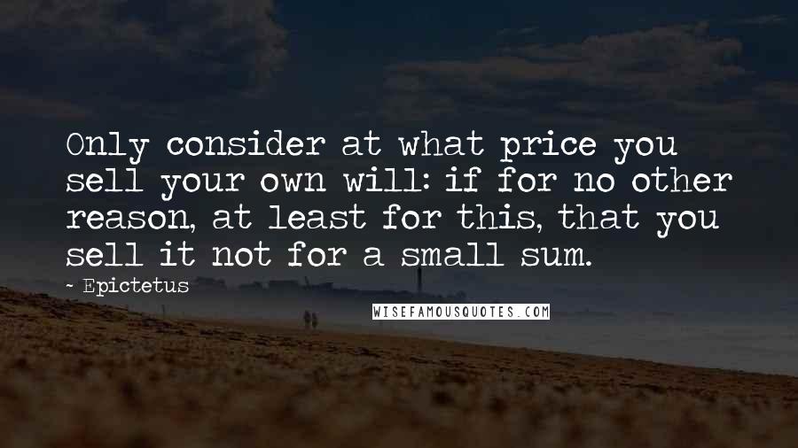 Epictetus Quotes: Only consider at what price you sell your own will: if for no other reason, at least for this, that you sell it not for a small sum.