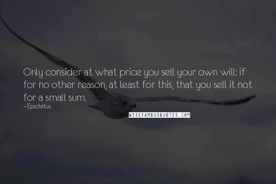 Epictetus Quotes: Only consider at what price you sell your own will: if for no other reason, at least for this, that you sell it not for a small sum.