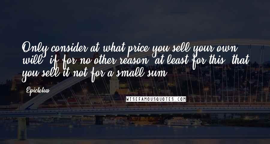 Epictetus Quotes: Only consider at what price you sell your own will: if for no other reason, at least for this, that you sell it not for a small sum.
