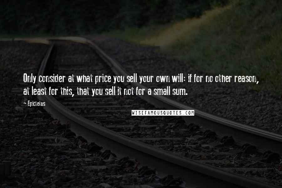 Epictetus Quotes: Only consider at what price you sell your own will: if for no other reason, at least for this, that you sell it not for a small sum.