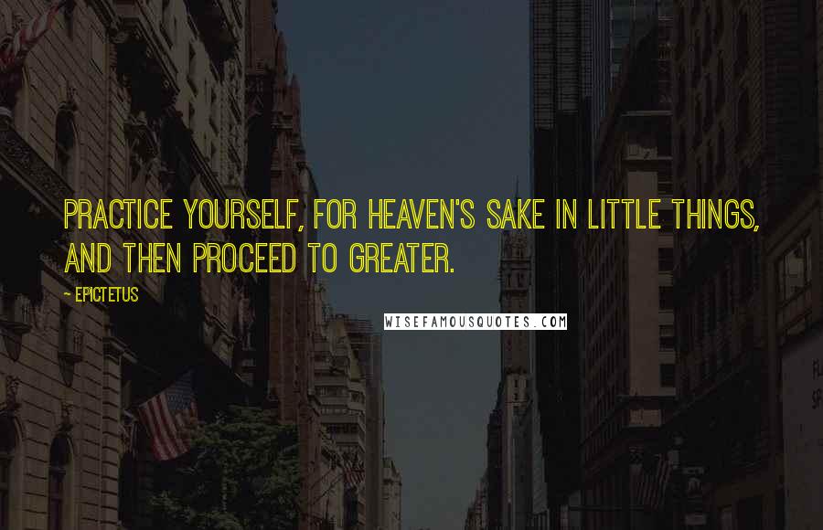 Epictetus Quotes: Practice yourself, for heaven's sake in little things, and then proceed to greater.