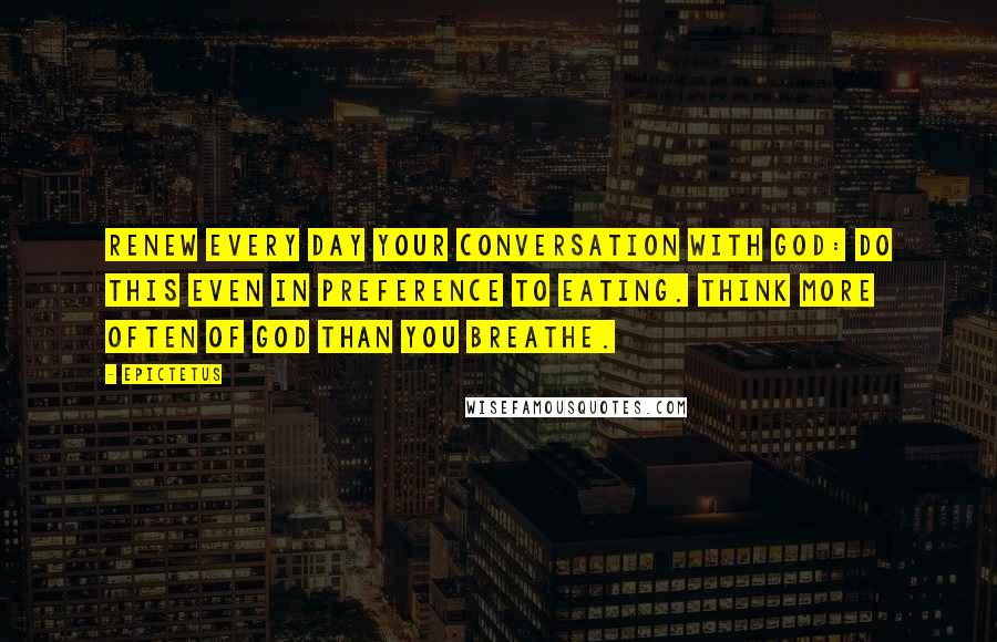 Epictetus Quotes: Renew every day your conversation with God: Do this even in preference to eating. Think more often of God than you breathe.